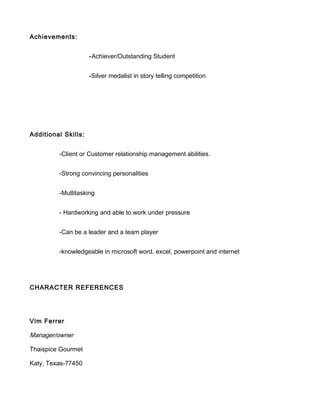 Achievements:
-Achiever/Outstanding Student
-Silver medalist in story telling competition
Additional Skills:
-Client or Customer relationship management abilities.
-Strong convincing personalities
-Mutlitasking
- Hardworking and able to work under pressure
-Can be a leader and a team player
-knowledgeable in microsoft word, excel, powerpoint and internet
CHARACTER REFERENCES
Vim Ferrer
Manager/owner
Thaispice Gourmet
Katy, Texas-77450
 