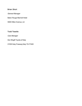 Brian Short
General Manager
Baton Rouge Marriott Hotel
5500 Hilton Avenue, LA
Todd Teselle
Cars Manager
Don Mcgill Toyota of Katy
21555 Katy Freeway,Katy TX-77450
 