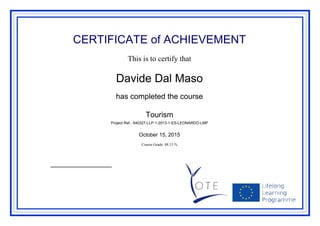 CERTIFICATE of ACHIEVEMENT
This is to certify that
Davide Dal Maso
has completed the course
Tourism
Project Ref.: 540327-LLP-1-2013-1-ES-LEONARDO-LMP
October 15, 2015
Course Grade: 88.13 %
Powered by TCPDF (www.tcpdf.org)
