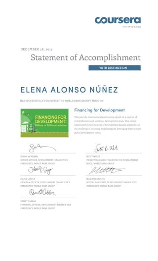 coursera.org
Statement of Accomplishment
WITH DISTINCTION
DECEMBER 28, 2015
ELENA ALONSO NÚÑEZ
HAS SUCCESSFULLY COMPLETED THE WORLD BANK GROUP'S MOOC ON
Financing for Development
This year the international community agreed on a new set of
comprehensive and universal development goals. This course
examines the main sources of development finance available and
the challenge of sourcing, mobilizing and leveraging them to meet
global development needs.
SUSAN MCADAMS,
SENIOR ADVISER, DEVELOPMENT FINANCE VICE
PRESIDENCY, WORLD BANK GROUP
SCOTT WHITE
PROJECT MANAGER, FINANCING FOR DEVELOPMENT
MOOC, WORLD BANK GROUP
JULIUS GWYER
PROGRAM OFFICER, DEVELOPMENT FINANCE VICE
PRESIDENCY, WORLD BANK GROUP
MARCO SCURIATTI
SPECIAL ASSISTANT, DEVELOPMENT FINANCE VICE
PRESIDENCY, WORLD BANK GROUP
DEMET CABBAR
FINANCIAL OFFICER, DEVELOPMENT FINANCE VICE
PRESIDENCY, WORLD BANK GROUP
 