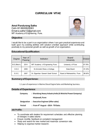 CURRICULUM VITAE
Amol Pandurang Sathe
Cell-+91 8600828363
Email-a.sathe12@gmail.com
MIT Academy of Engineering, Pune.
Objective:
I would like to be a part in an organization where I can gain practical experience and
build upon my existing abilities with solution oriented approach while contributing
positively to my personal growth as well as growth of an organization.
EducationalQualification:
Degree
Year of
Passing
Institution
Board/
University
Division
B.E.(Mech.) 2014 MIT Academy of Engineering Pune University of Pune 67.78%
H.S.C 2009 Dr.Amrutlal Ohara Jr.Collage State Board 81.33%
S.S.C. 2007 Dr. Digambar Ganesh Saraf School Board of Maharashtra, Pune 86.92%
Summaryof Experience:
1.1 year of experience in Marine Diesel Engine Sales and Marketing business.
Details of Experience:
Company : Shandong Heavy Industry India (A Weichai Power Company)
Hinjewadi, Pune
Designation : Executive Engineer (After sales)
Period : From 4th August – 2014 - Till Date.
Job Profile:
 To coordinate with dealers for requirement schedules and effective planning
of changes in sales volume
 Ensure monthly feedback on complaint management
 Study and search for new market and maximize conversion rate.
 Helping to organise market research.
 