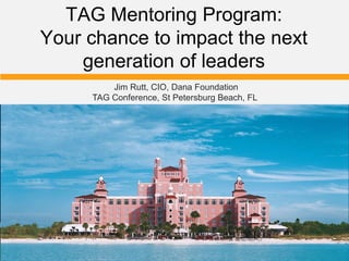 TAG Mentoring Program:
Your chance to impact the next
generation of leaders
Jim Rutt, CIO, Dana Foundation
TAG Conference, St Petersburg Beach, FL
 