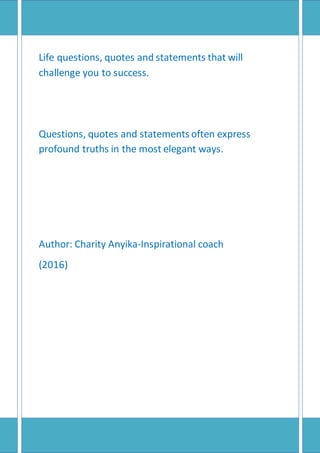 Life questions, quotes and statements that will
challenge you to success.
Questions, quotes and statements often express
profound truths in the most elegant ways.
Author: Charity Anyika-Inspirational coach
(2016)
 