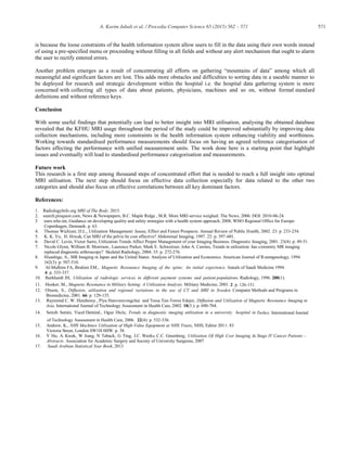 571A. Karim Jabali et al. / Procedia Computer Science 65 (2015) 562 – 571
is because the loose constraints of the health information system allow users to fill in the data using their own words instead
of using a pre-specified menu or proceeding without filling in all fields and without any alert mechanism that ought to alarm
the user to rectify entered errors.
Another problem emerges as a result of concentrating all efforts on gathering “mountains of data” among which all
meaningful and significant factors are lost. This adds more obstacles and difficulties to sorting data in a useable manner to
be deployed for research and strategic development within the hospital i.e. the hospital data gathering system is more
concerned with collecting all types of data about patients, physicians, machines and so on, without formal standard
definitions and without reference keys.
Conclusion
With some useful findings that potentially can lead to better insight into MRI utilisation, analysing the obtained database
revealed that the KFHU MRI usage throughout the period of the study could be improved substantially by improving data
collection mechanisms, including more constraints in the health information system enhancing viability and worthiness.
Working towards standardised performance measurements should focus on having an agreed reference categorisation of
factors affecting the performance with unified measurement units. The work done here is a starting point that highlight
issues and eventually will lead to standardised performance categorisation and measurements.
Future work
This research is a first step among thousand steps of concentrated effort that is needed to reach a full insight into optimal
MRI utilisation. The next step should focus on effective data collection especially for data related to the other two
categories and should also focus on effective correlations between all key dominant factors.
References:
1. RadiologyInfo.org MRI of The Body. 2015.
2. search.proquest.com, News & Newspapers, B.C. Maple Ridge , M.R. More MRI service weighed. The News, 2006. DOI: 2010-06-24.
3 euro.who.int, Guidance on developing quality and safety strategies with a health system approach, 2008, WHO Regional Office for Europe:
Copenhagen, Denmark. p. 63.
4. Thomas Wichizer, D.L., Utilization Management: Issues, Effect and Future Prospects. Annual Review of Public Health, 2002. 23: p. 233-254.
5. K. K. Yu, H. Hricak, Can MRI of the pelvis be cost effective? Abdominal Imaging, 1997. 22: p. 597-601.
6. David C. Levin, Victor Sarro, Utilization Trends Affect Proper Management of your Imaging Business. Diagnostic Imaging, 2001. 23(4): p. 49-51.
7. Nicole Glynn, William B. Morrison., Laurence Parker, Mark E. Schweitzer, John A. Carrino, Trends in utilization: has extremity MR imaging
replaced diagnostic arthroscopy? Skeletal Radiology, 2004. 33: p. 272-276.
8. Hisashige, A., MR Imaging in Japan and the United States: Analysis of Utilization and Economics. American Journal of Roentgenology, 1994.
162(3): p. 507-510.
9. Al-Mulhim FA, Ibrahim EM., Magnetic Resonance Imaging of the spine: An initial experience. Annals of Saudi Medicine 1994.
4: p. 333-337.
10. Burkhardt JH, Utilization of radiologic services in different payment systems and patient populations. Radiology, 1996. 200(1).
11. Hooker, M., Magnetic Resonance in Military Setting: A Utilization Analysis. Military Medicine, 2001. 2: p. 126-131.
12. Olsson, S., Diffusion, utilisation and regional variations in the use of CT and MRI in Sweden. Computer Methods and Programs in
Biomedicine, 2001. 66: p. 129-135.
13. Raymond C. W. Hutubessy , Piya Hanvoravongchai and Tessa Tan-Torres Edejer, Diffusion and Utilization of Magnetic Resonance Imaging in
Asia. International Journal of Technology Assessment in Health Care, 2002. 18(3.): p. 690-704.
14. Semih Semin, Yucel Demiral., Oguz Dicle, Trends in diagnostic imaging utilization in a university hospital in Turkey. International Journal
of Technology Assessment in Health Care, 2006. 22(4): p. 532-536.
15. Andrew, K., NHS Machines Utilisation of High-Value Equipment at NHS Trusts, NHS, Editor 2011: 83
Victoria Street, London SW1H 0HW. p. 38.
16. Y Hu, A. Kwok, W Jiang, N Taback, G Ting, J.C. Weeks, C.C. Greenberg, Utilization Of High Cost Imaging In Stage IV Cancer Patients –
Abstracts. Association for Academic Surgery and Society of University Surgeons, 2007
17. Saudi Arabian Statistical Year Book, 2013
 