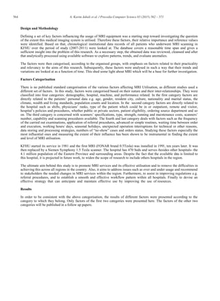 564 A. Karim Jabali et al. / Procedia Computer Science 65 (2015) 562 – 571
Design and Methodology
Defining a set of key factors influencing the usage of MRI equipment was a starting step toward investigating the question
of the extent this medical imaging system is utilised. Therefore these factors, their relative importance and reference values
were identified. Based on that, chronological institutional data records of all patients who underwent MRI scanning in
KFHU over the period of study (2007-2011) were looked at. The database covers a reasonable time span and gives a
sufficient insight into the problem of this research. As a necessary step, the obtained data was reviewed, cleansed and after
that analytically processed using available software to explore patterns, trends, and evaluate anomalies.
The factors were then categorised, according to the organised groups, with emphasis on factors related to their practicality
and relevancy to the aims of this research. Subsequently, these factors were analysed in such a way that their trends and
variations are looked at as a function of time. This shed some light about MRI which will be a base for further investigation.
Factors Categorisation
There is no published standard categorisation of the various factors affecting MRI Utilisation, as different studies used a
different set of factors. In this study, factors were categorised based on their nature and their inter-relationships. They were
classified into four categories: demographic, hospital, machine, and performance related. In the first category factors are
directly related to the patients’ personal data e.g. age, gender, resident city, culture, nationality and marital status, the
climate, wealth and living standards, population counts and location. In the second category factors are directly related to
the hospital such as shifts, physicians’ ranks, type of the patient which could be in or outpatient, remote and visitor,
hospital’s policies and procedures, whether public or private sectors, patient eligibility, ordering source department and so
on. The third category is concerned with scanners’ specifications, type, strength, running and maintenance costs, scanners’
number, capability and scanning procedures available. The fourth and last category deals with factors such as the frequency
of the carried out examinations, application of referral procedures, advanced or simple routines, waiting time between order
and execution, working hours/ days, seasonal holidays, unexpected operation interruptions for technical or other reasons,
data storing and processing strategies, numbers of “no-show” cases and orders status. Studying these factors especially the
most influential ones and measuring the extent of their influence has been shown to be instrumental in finding the extent
and level of MRI utilisation.
KFHU started its service in 1981 and the first MRI (FONAR brand 0.5Tesla) was installed in 1991, ten years later. It was
then replaced by a Siemen Symphony 1.5 Tesla scanner. The hospital has 470 beds and serves-besides other hospitals- the
4.1 million population of the Eastern Province and surrounding areas. Despite the fact that the available data is limited to
this hospital, it is projected in future work, to widen the scope of research to include others hospitals in the region.
The ultimate aim behind this study is to promote MRI services and its effective utilisation and to remove the difficulties in
achieving this across all regions in the country. Also, it aims to address issues such as over and under usage and recommend
to stakeholders the needed changes in MRI services within the region. Furthermore, to assist in improving regulations e.g.
referral procedures, and to establish a smooth and effective workflow pattern within all hospitals. Finally to devise an
effective strategy that can anticipate and maintain effective use by improving the use of resources.
Results
In order to be consistent with the above categorisation, the results of different factors were presented according to the
category to which they belong. Only factors of the first two categories were presented here. The factors of the other two
categories will be published in a follow up papers.
 