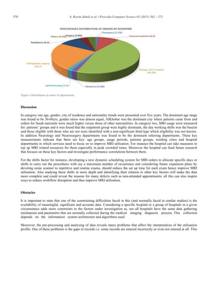 570 A. Karim Jabali et al. / Procedia Computer Science 65 (2015) 562 – 571
Figure 4 Distribution of orders by departments
Discussion
In category one age, gender, city of residence and nationality trends were presented over five years. The dominant age range
was found to be 30-60yrs, gender ratios was almost equal, AlKhobar was the dominant city where patients came from and
orders for Saudi nationals were much higher versus those of other nationalities. In category two, MRI usage were measured
for: patients’ groups and it was found that the outpatient group were highly dominant, the day working shifts was the busiest
and those eligible with those who are not were identified with a non-significant third type which eligibility was not known.
In addition Neurology and Neurosurgery departments was found to be the dominant referring departments. These key
measurements indicate that there are key: age groups, usage periods, patients groups, residing cities and hospital
departments in which services need to focus on to improve MRI utilisation. For instance the hospital can take measures to
top up MRI related resources for them especially in peak crowded times. Moreover the hospital can fund future research
that focuses on these key factors and investigate performance correlations between them.
For the shifts factor for instance, developing a new dynamic scheduling system for MRI orders to allocate specific days or
shifts to carry out the procedures with say a maximum number of occurrence and considering future expansion plans by
devoting some scanner to repetitive and routine exams, should reduce the set up time for each exam hence improve MRI
utilisation. Also studying these shifts in more depth and identifying their relation to other key factors will make the data
more complete and could reveal the reasons for many defects such as non-attended appointments; all this can also inspire
ways to reduce workflow disruption and thus improve MRI utilisation.
Obstacles
It is important to state that one of the constraining difficulties faced in this (and normally faced in similar studies) is the
availability of meaningful, significant and accurate data. Considering a specific hospital or a group of hospitals in a given
circumstance adds more constraints to the factors under investigation as, not all hospitals have the same data gathering
mechanism and parameters that are normally collected during the medical imaging diagnosis process. This collection
depends on the information system architecture and algorithms used.
Moreover, the pre-processing and analysing of data reveals many problems that affect the interpretation of the utilisation
profile. One of these problems is the gaps in records i.e. some records are entered incorrectly or even not entered at all. This
 