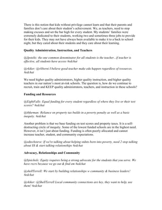 There is this notion that kids without privilege cannot learn and that their parents and
families don’t care about their student’s achievement. We, as teachers, need to stop
making excuses and set the bar high for every student. My students’ families were
extremely dedicated to their students, working two and sometimes three jobs to provide
for their kids. They may not have always been available to make it to a back to school
night, but they cared about their students and they care about their learning.
Quality Administration, Instruction, and Teachers
@Jpsteltz: the one common denominator for all students is the teacher...if teacher is
effective, all students have access #edchat
@rkiker: @rliberni I believe good teacher make edu happen regardless of resources.
#edchat
We need higher quality administrators, higher quality instruction, and higher quality
teachers in our nation’s most at-risk schools. The question is, how do we continue to
recruit, train and KEEP quality administrators, teachers, and instruction in these schools?
Funding and Resources
@EightFalls: Equal funding for every student regardless of where they live or their test
scores? #edchat
@tbfurman: Reliance on property tax builds in a poverty penalty as well as a basic
inequity. #edchat
Another problem is that we base funding on test scores and property taxes. It is a self-
destructing circle of inequity. Some of the lowest funded schools are in the highest need.
However, it isn’t just about funding. Funding is often poorly allocated and cannot
increase teacher, student, and community expectations.
@edtechsteve: If we're talking about helping stdnts born into poverty, need 2 stop talking
about $$ & start talking relationships #edchat
Advocacy, Relationships and Community
@bjnichols: Equity requires being a strong advocate for the students that you serve. We
have rscrs because we go out & find em #edchat
@shellTerrell: We start by building relationships w community & business leaders!
#edchat
@rkiker: @ShellTerrell Local community connections are key, they want to help, use
them! #edchat
 