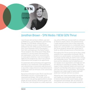 PAGE 100
Jonathan Brown - SYN Media / NEW GEN Thrive
I am 25 years old and live in Albion, just west
of Melbourne. I am the Education and Training
Manager for SYN Media. Along with my
team, I coordinate access to media skills and
platforms for over 4000 young Victorians each
year. From November 2013 to the present I
have been participating in the Social Traders
Thrive program. One of the great things about
working in a not-for-profit and community-
led organisation is that we’re connected with
so many great initiatives. I was encouraged to
apply for this program by a few of our partner
organisations and jumped at the opportunity.
I’m passionate about promoting and supporting
diversity in our community. I love working for
and volunteering in community radio because it
is one of the unique features of our democracy; it
enables the voices of everyone in the community
to be heard.
Part of my motivation to join Thrive was because
SYN Media is at such a crucial stage in its
organisational lifespan. We’ve been active for
over 11 years now, giving opportunities to young
people all across Victoria, and we’ve grown a lot
in that time. I see this phase as a really important
one, where SYN now cements itself as a vital part
of Victoria’s youth culture. On a personal level,
I really wanted to learn how to lead community
projects and organisations in a sustainable way. I
want to be a strong leader in our community and
the Thrive program seemed like a great way to
build my skills and experiences in that direction.
Throughout the Thrive process we’ve done a deep
analysis of our organisation at all levels. We’ve
looked at our social mission, our business model,
our people and the skills we need to have a strong
and sustainable future. The program gives us the
tools and the reflection time to really focus on
our mission as an organisation and make sure we
are effective in reaching our mission. With the
support of key corporate leaders and mentors we
research and develop action plans to assess and
solve key issues in our organisation. The program
has given me a wide range of useful tools and
skills that I will take well into my future.
Along the way I have learned that I am strong
and capable as a community leader and able
to balance business skills, social impact, people
management and strategy. We can achieve so
much when we connect with people outside of
 