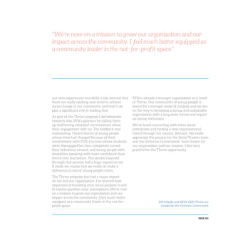 PAGE 101
“We’re now on a mission to grow our organisation and our
impact across the community. I feel much better equipped as
a community leader in the not-for-profit space.”
our own experiences and skills. I also learned that
there are really exciting new ways to achieve
social change in our community and that I can
play a significant role in leading that.
As part of the Thrive program I did extensive
research into SYN’s partners by calling them
up and having extended conversations about
their engagement with us. The feedback was
outstanding. I heard stories of young people
whose lives had changed because of their
involvement with SYN, teachers whose students
were disengaged but then completely turned
their behaviour around, and young people with
disabilities speaking with more confidence than
they’d ever had before. The stories I learned
through that process had a huge impact on me.
It made me realise that we really do make a
difference in lots of young people’s lives.
The Thrive program has had a major impact
on me and our organisation. I’ve learned how
important articulating your social purpose is and
to always question your assumptions. We’re now
on a mission to grow our organisation and our
impact across the community. I feel much better
equipped as a community leader in the not-for-
profit space.
SYN is already a stronger organisation as a result
of Thrive. Our community of young people is
bound by a stronger sense of purpose and we are
on the way to becoming a strong and sustainable
organisation with a long-term future and impact
on young Victorians.
We’ve loved connecting with other social
enterprises and finding a new organisational
friend through our mentor, Richard. We really
appreciate the passion he, the Social Traders team
and the Victorian Government have shown for
our organisation and our mission. I feel very
grateful for the Thrive opportunity.
SYN Media and NEW GEN Thrive are
funded by the Victorian Government
 