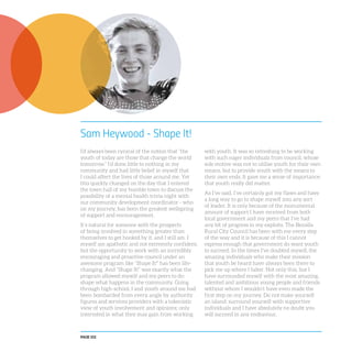 PAGE 102
Sam Heywood - Shape It!
I’d always been cynical of the notion that “the
youth of today are those that change the world
tomorrow.” I’d done little to nothing in my
community and had little belief in myself that
I could affect the lives of those around me. Yet
this quickly changed on the day that I entered
the town hall of my humble town to discuss the
possibility of a mental health trivia night with
our community development coordinator - who
on my journey, has been the greatest wellspring
of support and encouragement.
It’s natural for someone with the prospects
of being involved in something greater than
themselves to get hooked by it, and I still am. I
myself am apathetic and not extremely confident,
but the opportunity to work with an incredibly
encouraging and proactive council under an
awesome program like “Shape It!” has been life-
changing. And “Shape It!” was exactly what the
program allowed myself and my peers to do:
shape what happens in the community. Going
through high-school, I and youth around me had
been bombarded from every angle by authority
figures and services providers with a tokenistic
view of youth involvement and opinions; only
interested in what they may gain from working
with youth. It was so refreshing to be working
with such eager individuals from council, whose
sole motive was not to utilise youth for their own
means, but to provide youth with the means to
their own ends. It gave me a sense of importance;
that youth really did matter.
As I’ve said, I’ve certainly got my flaws and have
a long way to go to shape myself into any sort
of leader. It is only because of the monumental
amount of support I have received from both
local government and my peers that I’ve had
any bit of progress in my exploits. The Benalla
Rural City Council has been with me every step
of the way and it is because of this I cannot
express enough that government do want youth
to succeed. In the times I’ve doubted myself, the
amazing individuals who make their mission
that youth be heard have always been there to
pick me up where I falter. Not only this, but I
have surrounded myself with the most amazing,
talented and ambitious young people and friends
without whom I wouldn’t have even made the
first step on my journey. Do not make yourself
an island; surround yourself with supportive
individuals and I have absolutely no doubt you
will succeed in any endeavour.
 