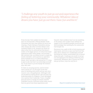 PAGE 103
“I challenge any youth to just go out and experience the
feeling of bettering your community. Whatever idea or
dream you have just go out there, have fun and live it.”
From the day I first walked into that town
hall, I’ve chaired both a Mental Health Youth
Committee and have now shifted my focus into
chairing a Youth Advisory Committee among
other things. But what I’ve done doesn’t even
remotely matter to me. Anyone can drone on
about what they’ve achieved but that doesn’t
matter in the bigger picture; it’s about how these
experiences affect other people, and yourself. I,
like everyone else, am doing my part to make the
world a bit better, and to pursue an aspiration.
And as clichéd as it is, it’s about following a
dream. And I say take a risk and go for it: “A ship
in port is safe, but that’s not what ships are built
for.” If you want to, go and change the world in
your own way.
It’s been an amazing journey, and I’ve loved
every minute of it. In the space of the two
years of working with youth and my own city’s
council, I am a changed person. Although I still
am terrified of making phone calls and have the
leadership skills of a teaspoon, I have developed
into a person that I really like. I have a tangible
goal and want to change the world, however
unskilled I may be. And that’s what really counts;
that you grow from these experiences and
flourish. I feel confident that I can do something
in the world, and I couldn’t have without the
support of the wonderful people around me and
the knowledge that working for the community
has brought me.
Everyone is on a path in life to find meaning and
reach goals, and as far as you may feel from this
path, you’re always on it. Challenging yourself
and living for a better world allows you to bound
along that path. I challenge any youth to just go
out and experience the feeling of bettering your
community. Whatever idea or dream you have
just go out there, have fun and live it.
Shape It! is funded by the Victorian Government
 