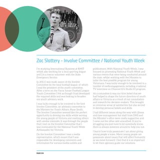 PAGE 104
Zac Slattery - Involve Committee / National Youth Week
I’m studying International Business at RMIT
whilst also working for a local sporting league
and I’m a rescue volunteer with the State
Emergency Service.
In 2013 I was made aware of the Involve
Committee by the local football league, of which
I was the president of the youth committee.
After a term on the Yarra Junior Football League
Youth Committee I felt as though I had developed
the required skills and was looking to broaden
my youth advisory work.
I was lucky enough to be involved in the first
Involve Committee, an advisory committee to
the Minister for Youth Affairs, Ryan Smith.
The Involve Committee seemed like the perfect
opportunity to develop my skills whilst serving
the young people of Victoria and meeting others
with similar interests. It was through the people
that I met on the Involve Committee that I
was nominated for the National Youth Week
Ambassador for Victoria.
On the Involve Committee I was a media
representative, which meant that I was
responsible for developing comments and
information for various media outlets and
publications. With National Youth Week, I was
focused on promoting National Youth Week and
various events that were being conducted around
the state, whilst working with the Minister to
tailor the best possible program for young
Victorians. I was lucky enough to be involved in a
number of media engagements, including a national
TV interview on Channel 10’s Studio 10 program.
As a committee it was our firm belief that we
had helped to shape the future direction of youth
affairs in Victoria as a result of our consultation
and research for decision-makers. This brought
an immense sense of satisfaction but also served
to develop personal beliefs and skills.
I had different issues along the way with illness
and time management but staff from DHS and
the Minister’s office were really supportive and
I came out the other side unscathed. If you’re
struggling you just have to let somebody know,
there is always someone around to help you out.
I learnt how truly passionate I am about giving
young people a voice. Many young people are
passionate about issues that will affect humanity
as we move forward; I feel that it is so important
to let their opinions guide our solutions.
 