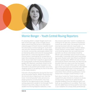 PAGE 106
Marnie Banger - Youth Central Roving Reporters
It’s amazing where a simple Google search can
lead. A few years ago, it was a Google search
about careers that first led me to the brightly-
coloured pages of Youth Central. I quickly found
the information I’d been looking for at the time
and was soon clicking frantically on other pages
on the site, uncovering a seemingly endless trail
of interesting advice and news for young people.
From then on, I returned regularly to Youth
Central when I was looking for trusted tips on
topics like studying and money. It was on one of
these return visits that I noticed an opportunity
for young people to become Roving Reporters,
people who regularly contribute content to the
site. This was an opportunity I jumped at, was
fortunate to be granted and has been one of the
stepping stones to me getting my foot in the door
in the media industry.
I became a Roving Reporter during the first year
of my journalism degree. While I loved learning
the ins and outs of reporting at uni, from the
iconic “inverted pyramid” story structure to
proper grammar (a tricky beast), I was very
excited for the opportunity to gain valuable
writing experience outside of uni through Youth
Central. It was with a skip in my step that I
walked into Roving Reporter induction, a two-
day course to give new “rovers” a rundown on
writing for the site and a chance to brainstorm
content we could create. One session from this
training has stuck with me in particular - a
discussion about interviewing in which Adam,
Youth Central’s content editor, asked each of
us to think big about who we could interview
and who our dream interviewee would be.
While I can’t remember mine (it must’ve been
memorable), I remember there were some pretty
big names floated, with Julia Gillard and Barack
Obama amongst them. While we may not have
all scored our dream interviews, the idea that we
shouldn’t limit our aims is one that has stayed
with me. It’s a concept I drew upon as I became
part of the news team at community radio station
SYN and started interning in newsrooms and
I found myself calling all manner of people for
interviews. From activists to politicians, I never
limited who I thought myself worthy to call.
Each story I wrote for Youth Central, which
ranged from play reviews to a feature on young
entrepreneurs, improved my skills through
valuable feedback from the editorial team, and
built up my confidence in my ability. There was
also the added bonus of being paid for each story,
a rare validation for young media professionals.
 