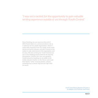 PAGE 107
“I was very excited for the opportunity to gain valuable
writing experience outside of uni through Youth Central.”
Since finishing my uni course at the end of
2013 I have taken on a communications role at
a national not-for-profit organisation, where I
assist with enquiries from the media, write news
stories and press releases, and pitch stories to the
media to raise awareness of the organisation and
its aims. My time writing for Youth Central was
one of the stepping stones towards me starting
this position, and for this I am very grateful.
I look forward to building on my skills in the
media industry further in the future and as per
that fateful “rover” training session, always
remembering to dream big and aim high with
my work.
Youth Central Roving Reporters Program is
an initiative of the Victorian Government
 