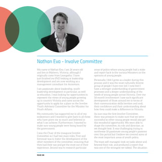 PAGE 108
Nathan Eva - Involve Committee
My name is Nathan Eva. I am 26 years old
and live in Malvern, Victoria, although I
originally come from Leongatha. I have
just finished my PhD looking at leadership
development and am now working as a
management consultant for Accenture.
I am passionate about leadership, youth
leadership development in particular, as well
as education. I was looking for opportunities to
represent the views of young people growing
up in country Victoria and came across the
opportunity to apply for a place on the Involve
Youth Advisory Committee for the Minister for
Youth Affairs.
My community has supported me in all of my
endeavours and I wanted to give back to all those
who have given me so much and believed in
what I can achieve. Furthermore, I wanted to
make sure young people were being heard by
the government.
I was the Chair of the inaugural Involve
Committee so I had two main roles. First and
foremost was to foster the development of the
other members of the committee, ensuring that
they had their say and got the most out of their
experience. Second was to research particular
areas of policy where young people had a stake
and report back to the various Ministers on the
opinions of young people.
Personally, I felt I grew as a leader during this
process and it was the most culturally diverse
group of people I have ever led. I now feel I
have a stronger understanding of government
processes and a deeper understanding of the
needs of young people across Victoria. Over my
18-month involvement I saw such significant
development of those around me in terms of
their communication skills (written and oral),
their confidence and their understanding about
how they could make a difference in Victoria.
As ours was the first Involve Committee,
there was pressure to make sure that we were
successful so other young people would also get
this wonderful opportunity. We were able to
shape the committee, its role and direction, as
we thought best. It was challenging trying to
synthesise 18 passionate young people’s passions
over this period but I believe we covered some of
the most important areas of youth policy.
The team self-managed, took on tasks above and
beyond their role, and produced a report that
was one of the strongest we tabled. The situation
 