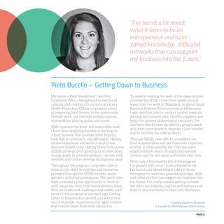 PAGE 11
Pieta Bucello – Getting Down to Business
My name is Pieta Bucello and I am from
Gippsland. With a background in food retail,
catering and nutrition, I currently work as a
Health Promotion Officer on projects aimed
at improving food literacy in my community.
Outside work, my interests include cooking,
bushwalking, playing guitar and travel.
With a passion for fresh and sustainable food,
I have been exploring the idea of starting up
a food business that provides tasty, healthy
food that is convenient and affordable. Having
limited experience and skills to start a new
business myself, I saw Getting Down to Business
(GD2B) as the perfect opportunity to meet other
young people in a similar position, connect with
mentors and further develop my business ideas.
Throughout the program I have been able to
draw on the skills, knowledge and resources
provided through the GD2B mentors, guest
speakers and other participants. The ‘pitch’ days
have provided a great opportunity to meet up
with my group, hear from entrepreneurs about
their successes and challenges and update each
other on the progress of our start-ups. Getting
Down to Business has opened up a whole new
world of people, experiences and opportunities
that I would never have been exposed to.
To assist in making the most of the opportunities
provided by GD2B, I took three weeks annual
leave from my work in Gippsland, to attend Small
Business Festival Victoria events in Melbourne.
I also used this time to conduct market research,
develop my business plan, identify suppliers and
begin the process of developing my brand. I’ve
also been able to meet up with my group’s coach
and other participants to organise a joint market
stall to promote our new products.
Through GD2B, I was able to consolidate my
food business ideas and put them into a timeline
of what is achievable for me. I can see many
opportunities to learn through this business
venture and for it to grow and evolve over time.
With only a few months left of the program
I’m pleased with what I have achieved so far.
I’ve learnt a lot about what it takes to be an
entrepreneur and have gained knowledge, skills
and networks that can support my business into
the future. I’ve really enjoyed getting to know
the other participants, coaches and mentors and
hope to stay connected to them into the future.
Getting Down to Business
is funded by the Victorian Government
“I’ve learnt a lot about
what it takes to be an
entrepreneur and have
gained knowledge, skills and
networks that can support
my business into the future.”
 
