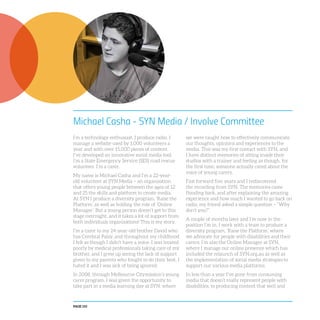 PAGE 110
Michael Casha - SYN Media / Involve Committee
I’m a technology enthusiast. I produce radio. I
manage a website used by 1,000 volunteers a
year and with over 15,000 pieces of content.
I’ve developed an innovative social media tool.
I’m a State Emergency Service (SES) road rescue
volunteer. I’m a carer.
My name is Michael Casha and I’m a 22-year-
old volunteer at SYN Media – an organisation
that offers young people between the ages of 12
and 25 the skills and platform to create media.
At SYN I produce a diversity program, ‘Raise the
Platform’, as well as holding the role of ‘Online
Manager’. But a young person doesn’t get to this
stage overnight, and it takes a lot of support from
both individuals organisations! This is my story.
I’m a carer to my 24-year-old brother David who
has Cerebral Palsy, and throughout my childhood
I felt as though I didn’t have a voice. I was treated
poorly by medical professionals taking care of my
brother, and I grew up seeing the lack of support
given to my parents who fought to do their best. I
hated it and I was sick of being ignored.
In 2008, through Melbourne Citymission’s young
carer program, I was given the opportunity to
take part in a media learning day at SYN, where
we were taught how to effectively communicate
our thoughts, opinions and experiences to the
media. This was my first contact with SYN, and
I have distinct memories of sitting inside their
studios with a trainer and feeling as though, for
the first time, someone actually cared about the
voice of young carers.
Fast forward five years and I rediscovered
the recording from SYN. The memories came
flooding back, and after explaining the amazing
experience and how much I wanted to go back on
radio, my friend asked a simple question – “Why
don’t you?”.
A couple of months later and I’m now in the
position I’m in. I work with a team to produce a
diversity program, ‘Raise the Platform’, where
we advocate for people with disabilities and their
carers. I’m also the Online Manager at SYN,
where I manage our online presence which has
included the relaunch of SYN.org.au as well as
the implementation of social media strategies to
support our various media platforms.
In less than a year I’ve gone from consuming
media that doesn’t really represent people with
disabilities, to producing content that well and
 