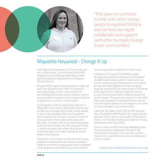 PAGE 112
Miquaelia Haywood - Change It Up
I am Miquaelia Haywood. I’m 17 years old and
live in Bairnsdale. I recently won the $3,000
Shaping Victoria Changemaker Award after
representing East Gippsland at the Shaping
Victoria Forum.
Change It Up supports young people in regional
and rural Australia who have an interest in
sparking change in their communities. In
partnership with teams of local citizens, it gives
young people the chance to act on issues that are
important to us and our communities.
I participated in the Change It Up program in
September 2013 where I developed and pitched
an idea to encourage work-ready young people
to stay in East Gippsland by matching them
with employers in the area. I know it’s hard for
young people to find a job, particularly ones
they like, and that’s why so many young people
leave and move to the city. My idea was to hold
a community open day where local shops and
businesses open their doors and show young
people what they do.
I wanted to run surveys to find out what young
people are interested in and which businesses
might be interested in taking part. Then I proposed
creating posters and flyers to spread around so
that young people would know where to go.
Luckily the Change It Up ‘PitchUp’ judges
seemed impressed with my ideas and awarded
me $200 seed funding which I went on to use
for the initial surveys. Afterwards I was invited
to represent East Gippsland at the inaugural
Shaping Victoria Forum where dozens of Change
It Up alumni from different regional centres
across Victoria gathered to celebrate youth-led
social change. This gave me a chance to chat with
other young people in regional Victoria and see
how we might collaborate and support each other
to create change in our communities.
I also met Jan Owen AM, CEO of FYA, plus the
Hon. Ryan Smith MP, Minister for Youth Affairs,
and Dan Flynn who is co-founder of Thankyou
Water and Victorian National Finalist for Young
Australian of the Year 2014.
There is now interest from East Gippsland Shire
Council and East Gippsland’s Change It Up
Community Champion to encourage my local
community to get behind my idea and help turn
it into a reality.
“This gave me a chance
to chat with other young
people in regional Victoria
and see how we might
collaborate and support
each other to create change
in our communities.”
Change It Up is funded by the Victorian Government
 