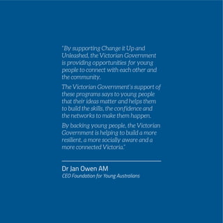PAGE 113
“By supporting Change it Up and
Unleashed, the Victorian Government
is providing opportunities for young
people to connect with each other and
the community.
The Victorian Government’s support of
these programs says to young people
that their ideas matter and helps them
to build the skills, the confidence and
the networks to make them happen.
By backing young people, the Victorian
Government is helping to build a more
resilient, a more socially aware and a
more connected Victoria.”
Dr Jan Owen AM
CEO Foundation for Young Australians
 