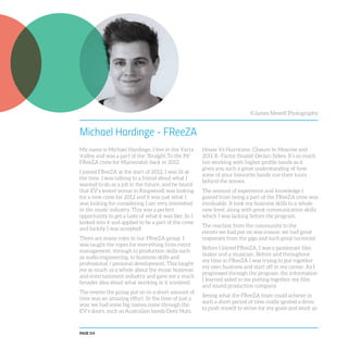 PAGE 114
Michael Hardinge - FReeZA
My name is Michael Hardinge, I live in the Yarra
Valley and was a part of the ‘Straight To the Pit’
FReeZA crew for Maroondah back in 2012
I joined FReeZA at the start of 2012; I was 16 at
the time. I was talking to a friend about what I
wanted to do as a job in the future, and he heard
that EV’s (event venue in Ringwood) was looking
for a new crew for 2012 and it was just what I
was looking for considering I am very interested
in the music industry. This was a perfect
opportunity to get a taste of what it was like. So I
looked into it and applied to be a part of the crew,
and luckily I was accepted!
There are many roles in our FReeZA group. I
was taught the ropes for everything from event
management, through to production skills such
as audio engineering, to business skills and
professional / personal development. This taught
me so much as a whole about the music business
and entertainment industry and gave me a much
broader idea about what working in it involved.
The events the group put on in a short amount of
time was an amazing effort. In the time of just a
year we had some big names come through the
EV’s doors, such as Australian bands Deez Nuts,
House Vs Hurricane, Closure In Moscow and
2011 X- Factor finalist Declan Sykes. It’s so much
fun working with higher profile bands as it
gives you such a great understanding of how
some of your favourite bands run their tours
behind the scenes.
The amount of experience and knowledge I
gained from being a part of the FReeZA crew was
invaluable. It took my business skills to a whole
new level, along with great communication skills
which I was lacking before the program.
The reaction from the community to the
events we had put on was insane; we had great
responses from the gigs and such great turnouts!
Before I joined FReeZA, I was a passionate film
maker and a musician, Before and throughout
my time in FReeZA I was trying to put together
my own business and start off in my career. As I
progressed through the program, the information
I learned aided in me putting together my film
and sound production company.
Seeing what the FReeZA team could achieve in
such a short period of time really ignited a drive
to push myself to strive for my goals and work as
©James Newell Photography
 