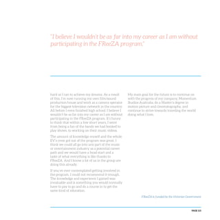 PAGE 115
hard as I can to achieve my dreams. As a result
of this, I’m now running my own film/sound
production house and work as a camera operator
for the biggest television network in the country.
All before I even finished high school. I believe I
wouldn’t be as far into my career as I am without
participating in the FReeZA program. It’s funny
to think that within a few short years, I went
from being a fan of the bands we had booked to
play shows, to working on their music videos.
The amount of knowledge myself and the whole
EV’s crew got out of the program was great. I
think we could all go into any part of the music
or entertainment industry as a potential career
path and we would have a head start and a
taste of what everything is like thanks to
FReeZA. And I know a lot of us in the group are
doing this already.
If you’ve ever contemplated getting involved in
the program, I could not recommend it enough.
The knowledge and experience I gained was
invaluable and is something you would normally
have to pay to go and do a course in to get the
same kind of education.
My main goal for the future is to continue on
with the progress of my company, Momentum
Studios Australia, do a Master’s degree in
motion picture and cinematography, and
continue to strive towards traveling the world
doing what I love.
“I believe I wouldn’t be as far into my career as I am without
participating in the FReeZA program.”
FReeZA is funded by the Victorian Government
 