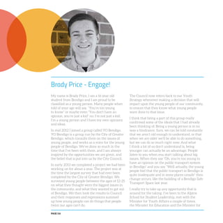 PAGE 116
Brady Price - Engage!
My name is Brady Price, I am a 16 year old
student from Bendigo and I am proud to be
classified as a young person. Many people when
told of your age will say, “You’re too young
to know” or maybe even “You don’t have an
opinion, you’re just a kid” no, I’m not just a kid;
I’m a young person and I have my own opinions
and ideas.
In mid 2012 I joined a group called YO Bendigo.
YO Bendigo is a group run by the City of Greater
Bendigo, which consults them on the issues of
young people, and works as a voice for the young
people of Bendigo. We’ve done so much in the
time that I’ve been with them, and I am always
inspired by the opportunities we are given, and
the belief that is put into us by the City Council.
In early 2013 we completed a project we had been
working on for about a year. The project was at
the time the largest survey that had ever been
completed by the City of Greater Bendigo. We
surveyed young people between the ages of 12-25
on what they thought were the biggest issues in
the community, and what they wanted to get out
of Bendigo. We then took the results to Council
and their responses and expressions summed
up how young people can do things that people
twice our ages can’t do.
The Council now refers back to our Youth
Strategy whenever making a decision that will
impact upon the young people of our community,
to ensure that they know what young people
want done to that issue.
I think that being a part of this group really
confirmed some of the ideals that I had already
been thinking of. Being a young person is in no
way a hindrance. Sure, we can be told constantly
that we aren’t old enough to understand, or that
when we are older we’ll be able to do something,
but we can do so much right now. And what
I think a lot of us don’t understand is, being
younger can actually be an advantage. People
listen to you when you start talking about big
issues. When they say “Oh, you’re too young to
have an opinion on the public transport system
in Bendigo” and you say “Well actually, the young
people feel that the public transport in Bendigo is
quite inadequate and in some places unsafe” then
change occurs, like the building of a Bendigo Safe
Transport Space last year.
I really try to take up any opportunity that is
around for the taking. I’ve been to the Alpine
School for Student Leadership, met with the
Minister for Youth Affairs a couple of times,
the Minister for Education and the Minister for
 
