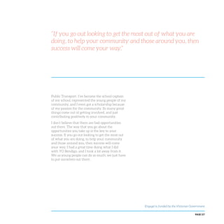 PAGE 117
“If you go out looking to get the most out of what you are
doing, to help your community and those around you, then
success will come your way.”
Public Transport. I’ve become the school captain
of my school, represented the young people of my
community, and I even got a scholarship because
of my passion for the community. So many great
things come out of getting involved, and just
contributing positively to your community.
I don’t believe that there are bad opportunities
out there. The way that you go about the
opportunities you take up is the key to your
success. If you go out looking to get the most out
of what you are doing, to help your community
and those around you, then success will come
your way. I had a great time doing what I did
with YO Bendigo, and I took a lot away from it.
We as young people can do so much; we just have
to put ourselves out there.
Engage! is funded by the Victorian Government
 