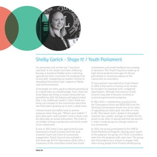 PAGE 118
Shelby Garlick - Shape It! / Youth Parliament
I’m seventeen and as they say “I was born
and bred” in the small rural town of Kerang.
Kerang, is located in Mallee and is a thriving
agricultural town. Currently I’m studying Year
12 and after completing my studies I intend on
attending University to get a degree in Media
and Communications.
A lot people are often quick to dismiss growing up
in a small town as a disadvantage. Sure, there are
draw backs, but living in small community has
provided me with life lessons and opportunities
that a city childhood couldn’t. I don’t think any
thing can compare to the community spirit that
one feels when growing up in such a small town.
I always find it incredibly hard to answer
someone when they ask, “What’s your hobby?” I
don’t play sport, and I couldn’t carry a music note
let alone play an actual instrument. The truth is
my hobby, is being a productive and active youth
in my community.
It was in 2012 when I was approached to join
Gannawarra Youth Council and from that
moment I have had a love of community
engagement. Youth Council was initiated a
few years ago by the Gannawarra Shire after a
consensus of the councillors found that youth
involvement and youth feedback was missing
in decisions. The Youth Council is made up of
high school students from ages 14-18 and
participates in numerous aspects of the
community as councillors.
To my surprise I was elected as Youth Mayor
in 2013. It was such an honour to be chosen
by my peers to represent such a respected
organisation. Through Gannawarra Youth
Council I was able to become involved in
numerous government programs.
In May 2013, a combination of grants from
the Gannawarra Shire and $250,000 from the
Victorian Government meant one of our ideas
of upgrading our skate park was able to come
to life. This wasn’t just a “power to the people”
moment, but a power and sign of respect for the
youth in our shire. It also proved that we weren’t
a “token” youth group but change-makers in
our community.
In 2013, the group participated in the YMCA
Youth Parliament Program. Having never heard
of the program, the group of 6 Youth Councillors
went into the program with open eyes. The group
saw this program as a chance to engage with
other young people from Victoria whilst giving
 