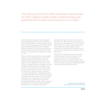 PAGE 119
a rural voice to the program. The group spent
three days debating in the historic chambers of
the Victorian Parliament, but the program meant
much more than just engaging in political debate.
Each member walked away with an entirely
different outlook on life and memories that will
last a life time. Gannawarra Youth Council will
continue to participate in the program for years
to come.
Youth are often stereotyped as lazy, unengaged,
selfish and only causing problems. The most
important part of Youth Council is that its
members all break the stigma that surrounds
youth. So when applications were open for the
“Shape It!” program the group thought of the idea
of taking Youth Council on a “roadshow.” The
idea was to use the grant to take a presentation
to towns and schools in the shire and promote
the work we do. The presentation included a
6-minute video filmed by a professional, where
we could show case what we are about. Featured
in the interview were former and current youth
councillors, shire councillors and community
members such as police officers and school
principals. Following the video, youth councillors
discussed their role and what they had gained
from their time as member. Community
members then had a chance to have a one-on-
one discussion with the youth councillors to ask
questions or make suggestions for us to improve.
This enabled us to build a working relationship
with community groups and gain respect
amongst the community. This inspired us to do
our best, to be respected and to make our shire a
better place.
Gannawarra Youth Council wouldn’t be able
to exist if it wasn’t for the full support of the
Gannawarra Shire and state government
funding. My years as a Youth Councillor and
Mayor have provided me with confidence within
myself, as well as bringing out leadership skills to
shape me into the person I am today.
“My years as a Youth Councillor and Mayor have provided
me with confidence within myself, as well as bringing out
leadership skills to shape me into the person I am today.”
Shape It! and Youth Parliament
are funded by the Victorian Government
 