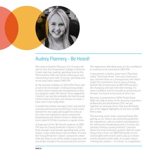 PAGE 12
Audrey Flannery - Be Heard!
My name is Audrey Flannery. I’m 14 years old
and in Year 8 at Assumption College in Kilmore.
I enjoy dancing, reading, spending time on the
Murray River with my family, listening to and
researching music and, of course, spending time
at our local radio station OKR FM.
In the summer holidays of 2011/2012 Mum saw
an ad in the local paper, inviting young people
to learn about community broadcasting as part
of a program called ‘Be Heard!’. Mum suggested
I check it out and she probably did that because
I focus most of my time and energy on music; I
have since I was really little.
I emailed the station manager Lewy and started
training and learning everything I could. Lewy
showed me the ropes and taught me some of
the rules and regulations about community
broadcasting and, before I knew it, Mark and
Lewy asked if I’d like to present a regular show.
A huge part of the ‘Be Heard!’ program at OKR
FM was the Young Presenter’s Quest in 2012.
Even though I was already spending time at the
station, I was really keen to be involved. To enter
the Young Presenter’s Quest, I prepared a show
with the help of one of the station’s sponsors and
was lucky enough to be announced joint winner.
The experience definitely gave me the confidence
to continue to be involved at OKR FM.
I now present a weekly show every Thursday
called ‘The Freak Show’. Two and a half years
ago, I started there as a young person who didn’t
really fit in anywhere, due to years of being
bullied. My involvement at OKR FM has been
life-changing and now I feel like I belong. I’m
more confident and I’m focused on achieving my
dreams. I’ve learnt to be proud of who I am.
Recently, I presented my 100th Freak Show.
With the help of some of the amazing volunteers
at BlazeAid and the Kilmore CFA, we put
together an amazing show. This was definitely
one of the biggest highlights of my time at OKR
FM to date.
The learning never stops, covering things like:
getting on air, how to use technical equipment,
the regulations, code of conduct and legislation
for community broadcasting and, of course, the
practise of being a great presenter. I learned
about this from everyone up there. But the main
thing I learn from my OKR FM family is to be
comfortable with myself and to just go in there
and do whatever feels right. It’s a place where
nothing else matters – no school, no competition,
 
