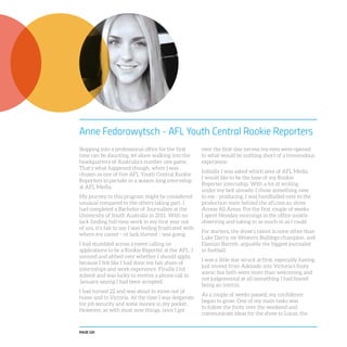 PAGE 120
Anne Fedorowytsch - AFL Youth Central Rookie Reporters
Stepping into a professional office for the first
time can be daunting, let alone walking into the
headquarters of Australia’s number one game.
That’s what happened though, when I was
chosen as one of five AFL Youth Central Rookie
Reporters to partake in a season-long internship
at AFL Media.
My journey to this program might be considered
unusual compared to the others taking part. I
had completed a Bachelor of Journalism at the
University of South Australia in 2011. With no
luck finding full-time work in my first year out
of uni, it’s fair to say I was feeling frustrated with
where my career - or lack thereof - was going.
I had stumbled across a tweet calling on
applications to be a Rookie Reporter at the AFL. I
ummed and ahhed over whether I should apply,
because I felt like I had done my fair share of
internships and work experience. Finally I hit
submit and was lucky to receive a phone call in
January saying I had been accepted.
I had turned 22 and was about to move out of
home and to Victoria. At the time I was desperate
for job security and some money in my pocket.
However, as with most new things, once I got
over the first-day nerves my eyes were opened
to what would be nothing short of a tremendous
experience.
Initially I was asked which area of AFL Media
I would like to be the base of my Rookie
Reporter internship. With a lot of writing
under my belt already, I chose something new
to me - producing. I was handballed over to the
production team behind the afl.com.au show
Access All Areas. For the first couple of weeks
I spent Monday mornings in the office mostly
observing and taking in as much in as I could.
For starters, the show’s talent is none other than
Luke Darcy, ex-Western Bulldogs champion, and
Damian Barrett, arguably the biggest journalist
in football.
I was a little star struck at first, especially having
just moved from Adelaide into Victoria’s footy
scene, but both were more than welcoming and
not judgemental at all (something I had feared
being an intern).
As a couple of weeks passed, my confidence
began to grow. One of my main tasks was
to follow the footy over the weekend and
communicate ideas for the show to Lucas, the
 
