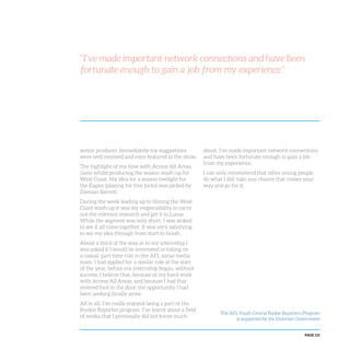 PAGE 121
senior producer. Immediately my suggestions
were well received and even featured in the show.
The highlight of my time with Access All Areas
came whilst producing the season wash-up for
West Coast. My idea for a season lowlight for
the Eagles (playing for free kicks) was picked by
Damian Barrett.
During the week leading up to filming the West
Coast wash-up it was my responsibility to carry
out the relevant research and get it to Lucas.
While the segment was only short, I was stoked
to see it all come together. It was very satisfying
to see my idea through from start to finish.
About a third of the way in to my internship I
was asked if I would be interested in taking on
a casual, part-time role in the AFL social media
team. I had applied for a similar role at the start
of the year, before my internship began, without
success. I believe that, because of my hard work
with Access All Areas, and because I had that
revered foot in the door, the opportunity I had
been seeking finally arose.
All in all, I’ve really enjoyed being a part of the
Rookie Reporter program. I’ve learnt about a field
of media that I previously did not know much
about. I’ve made important network connections
and have been fortunate enough to gain a job
from my experience.
I can only recommend that other young people
do what I did: take any chance that comes your
way and go for it.
“I’ve made important network connections and have been
fortunate enough to gain a job from my experience.”
The AFL Youth Central Rookie Reporters Program
is supported by the Victorian Government
 