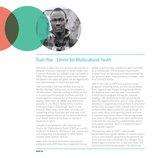 PAGE 122
Duer Yoa - Centre for Multicultural Youth
My name is Duer Yoa. I’m 24 years old and live in
Ballarat, Victoria. I was born in South Sudan and
I came to Australia as a refugee with my family in
2002. This experience has in many ways, shaped
the person I am today and given me the opportunity
and determination to reach my potential.
I am currently a full time athlete, training for
the Rio Olympic Games and aim to compete in
the Marathon. I started running in 2006 for fun
at a cross country carnival at school and was
encouraged to continue but at this time enjoyed
playing footy more. In 2008 I was selected to
compete in the World Junior Cross Country
Championships in Edinburgh, much to my
surprise. Since then I have been training and
competing across Australia and overseas. I feel
very privileged to be one of the first Australians
from South Sudanese heritage to represent
Australia in sport.
Outside of my athletics, I also work for the
Centre for Multicultural Youth (CMY) as a youth
facilitator in Ballarat. Working in the community
and supporting young people to settle well is
another great passion of mine.
Since 2013 I’ve been involved in some great
programs with CMY that have supported young
people to get actively involved in sport and their
local community. The activities I have really
enjoyed have are sporting activities and sharing
my personal story, experienced as a refugee, with
local school students.
One of my roles at CMY is to organise social
programs targeting newly arrived young people
from migrant and refugee backgrounds within
the Ballarat area. Late last year, I coordinated
a social soccer program during the summer
holidays. The program provided young people
with the opportunity to be part of a fun, physical
activity in a supporting environment. It promoted
social unity amongst newly arrived communities
and provided opportunities for young people to
learn more about local sporting teams and how
to connect with them. Most of the young people
that were in the program have since joined local
clubs and are now playing competitively, which
was a great outcome. Sport is a powerful way to
bring people together.
Through my work at CMY, I also provide
presentations as a guest speaker at various events
such as local schools, presenting my personal life
story and journey to Australia as a refugee. It’s a
golden opportunity for me to not only share my
story but to teach young people a bit about my
 