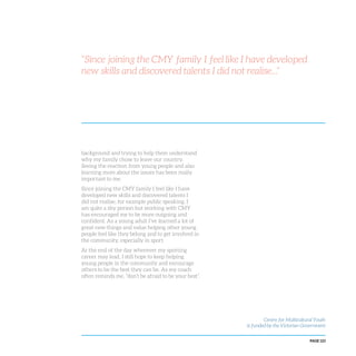 PAGE 123
background and trying to help them understand
why my family chose to leave our country.
Seeing the reaction from young people and also
learning more about the issues has been really
important to me.
Since joining the CMY family I feel like I have
developed new skills and discovered talents I
did not realise, for example public speaking. I
am quite a shy person but working with CMY
has encouraged me to be more outgoing and
confident. As a young adult I’ve learned a lot of
great new things and value helping other young
people feel like they belong and to get involved in
the community, especially in sport.
At the end of the day wherever my sporting
career may lead, I still hope to keep helping
young people in the community and encourage
others to be the best they can be. As my coach
often reminds me, “don’t be afraid to be your best”.
Centre for Multicultural Youth
is funded by the Victorian Government
“Since joining the CMY family I feel like I have developed
new skills and discovered talents I did not realise...”
 