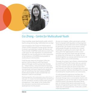 PAGE 124
Cici Zhang - Centre for Multicultural Youth
I love traveling, music (particularly violin, which I
teach), acting and my dog. I definitely love my dog!
I got involved in the Centre for Multicultural
Youth’s (CMY) Animate Change project because
it aimed to provide Gay, Lesbian, Bi-Sexual and
Trans Gender (GLBTIQ) multicultural youth with
a safe place for self-expression. It achieved this
through the use of animation to raise awareness
of the existence of GLBTIQ young people in
multicultural communities.
I had become aware of the project after my
partner told me about it and I had heard
about it through another group that I belong
to – Yellow Kitties. I was interested in Animate
Change because it would connect me with other
young people and more importantly would be
part of something that was helping GLBTIQ
multicultural youth. It also sounded like fun
because it used art and design.
Putting together the animation was a lot of fun. I
was part of a team that developed the storyboard
for the animation as well as doing some project
management. I also spoke to the media after
the animation was launched and became a
spokesperson for the project.
As you can imagine, when you’ve got a whole
bunch of people with big ideas coming together
to develop one short film there were challenges.
In particular, the reality of our stories versus
what people thought our stories are, created
challenges on getting the story right. But, we
were given the opportunity to have a voice
and have our say and I think that we focused
on doing that to the best of our ability. So, we
worked together as a group and we learned to be
flexible, patient and understanding.
Through the project I got a better understanding
of myself and I feel like I came alive as a person
because I had the space to talk about issues. I’m
sure this was the same for many of the other
participants. I feel like I’ve changed, become more
open as a person and have developed the courage
to stand up for myself and for my community.
A really powerful experience has been the
amount of media attention the project has got.
Animate Change was a conversation starter and
in Australia it’s rare for the topic of multicultural
GLBTIQ youth to be openly discussed. Being
part of a project that openly advocated on our
behalf and approaching the topic from a creative
angle was not only great fun, it was also a really
inspiring experience.
 