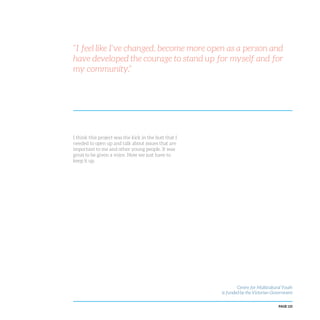 PAGE 125
I think this project was the kick in the butt that I
needed to open up and talk about issues that are
important to me and other young people. It was
great to be given a voice. Now we just have to
keep it up.
“I feel like I’ve changed, become more open as a person and
have developed the courage to stand up for myself and for
my community.”
Centre for Multicultural Youth
is funded by the Victorian Government
 