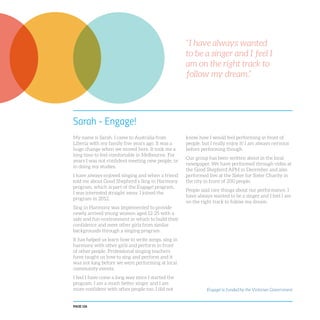 PAGE 126
Sarah - Engage!
My name is Sarah. I came to Australia from
Liberia with my family five years ago. It was a
huge change when we moved here. It took me a
long time to feel comfortable in Melbourne. For
years I was not confident meeting new people, or
in doing my studies.
I have always enjoyed singing and when a friend
told me about Good Shepherd’s Sing in Harmony
program, which is part of the Engage! program,
I was interested straight away. I joined the
program in 2012.
Sing in Harmony was implemented to provide
newly arrived young women aged 12-25 with a
safe and fun environment in which to build their
confidence and meet other girls from similar
backgrounds through a singing program.
It has helped us learn how to write songs, sing in
harmony with other girls and perform in front
of other people. Professional singing teachers
have taught us how to sing and perform and it
was not long before we were performing at local
community events.
I feel I have come a long way since I started the
program. I am a much better singer and I am
more confident with other people too. I did not
know how I would feel performing in front of
people, but I really enjoy it! I am always nervous
before performing though.
Our group has been written about in the local
newspaper. We have performed through video at
the Good Shepherd APM in December and also
performed live at the Sister for Sister Charity in
the city in front of 200 people.
People said nice things about our performance. I
have always wanted to be a singer and I feel I am
on the right track to follow my dream.
“I have always wanted
to be a singer and I feel I
am on the right track to
follow my dream.”
Engage! is funded by the Victorian Government
 