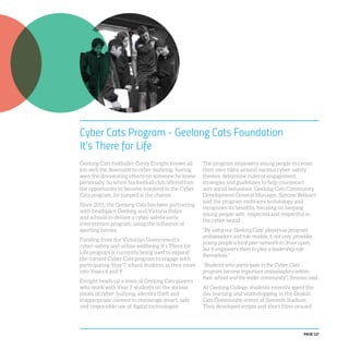 PAGE 127
Cyber Cats Program - Geelong Cats Foundation
It’s There for Life
Geelong Cats footballer Corey Enright knows all
too well the downside to cyber-bullying, having
seen the devastating effects on someone he knew
personally. So when his football club offered him
the opportunity to become involved in the Cyber
Cats program, he jumped at the chance.
Since 2011, the Geelong Cats has been partnering
with headspace Geelong and Victoria Police
and schools to deliver a cyber-safety early
intervention program, using the influence of
sporting heroes.
Funding from the Victorian Government’s
cyber-safety and online wellbeing It’s There for
Life program is currently being used to expand
the current Cyber Cats program to engage with
participating Year 7 school students as they move
into Years 8 and 9.
Enright heads up a team of Geelong Cats players
who work with Year 7 students on the serious
issues of cyber-bullying, identity theft and
inappropriate content to encourage smart, safe
and responsible use of digital technologies.
The program empowers young people to create
their own films around various cyber-safety
themes, determine rules of engagement,
strategies and guidelines to help counteract
anti-social behaviour. Geelong Cats Community
Development General Manager, Simone Bellears
said the program embraces technology and
recognises its benefits, focusing on keeping
young people safe, respected and respectful in
the cyber world.
“By using our Geelong Cats’ players as program
ambassadors and role models, it not only provides
young people a local peer network to draw upon,
but it empowers them to play a leadership role
themselves.”
“Students who participate in the Cyber Cats
program become important ambassadors within
their school and the wider community”, Simone said.
At Geelong College, students recently spent the
day learning and workshopping in the Deakin
Cats Community centre at Simonds Stadium.
They developed scripts and short films around
 
