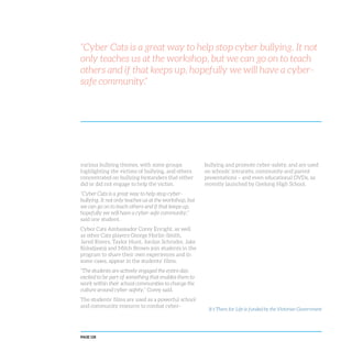PAGE 128
“Cyber Cats is a great way to help stop cyber bullying. It not
only teaches us at the workshop, but we can go on to teach
others and if that keeps up, hopefully we will have a cyber-
safe community.”
various bullying themes, with some groups
highlighting the victims of bullying, and others
concentrated on bullying bystanders that either
did or did not engage to help the victim.
“Cyber Cats is a great way to help stop cyber-
bullying. It not only teaches us at the workshop, but
we can go on to teach others and if that keeps up,
hopefully we will have a cyber-safe community,”
said one student.
Cyber Cats Ambassador Corey Enright, as well
as other Cats players George Horlin-Smith,
Jared Rivers, Taylor Hunt, Jordan Schroder, Jake
Kolodjasnij and Mitch Brown join students in the
program to share their own experiences and in
some cases, appear in the students’ films.
“The students are actively engaged the entire day,
excited to be part of something that enables them to
work within their school communities to change the
culture around cyber-safety,” Corey said.
The students’ films are used as a powerful school
and community resource to combat cyber-
It’s There for Life is funded by the Victorian Government
bullying and promote cyber-safety, and are used
on schools’ intranets, community and parent
presentations – and even educational DVDs, as
recently launched by Geelong High School.
 