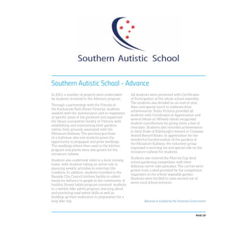 PAGE 129
In 2013, a number of projects were undertaken
by students involved in the Advance program.
Through a partnership with the Friends of
the Karkarook Park (Parks Victoria), students
assisted with the maintenance and re-vegetation
of specific areas of the parkland and supported
the Steam Locomotive Society of Victoria with
establishing and maintaining their gardens
within their grounds associated with the
Miniature Railway. The previous purchase
of a hothouse also saw students given the
opportunity to propagate and grow seedlings.
The seedlings where then used in the kitchen
program and plants were also grown for the
miniature railway.
Students also undertook visits to a local nursing
home, with students taking an active role in
planning weekly activities to entertain the
residents. In addition, students travelled to the
Bayside City Council kitchen facility to collect
meals for delivery to people in the community. A
healthy fitness habits program involved students
in a weekly bike safety program, learning about
and practicing road safety skills as well as
building up their endurance in preparation for a
long bike trip.
Southern Autistic School - Advance
All students were presented with Certificates
of Participation at the whole school assembly.
The students also decided on an end-of-year
disco and special lunch to celebrate their
achievements. Parks Victoria provided all
students with Certificates of Appreciation and
several Meals on Wheels clients recognised
student contributions by giving them a box of
chocolate. Students also recorded achievements
in their Duke of Edinburgh’s Award or Compass
Award Record Books. In appreciation for the
wonderful transformation of the gardens at
the Miniature Railway, the volunteer group
organised a morning tea and special ride on the
miniature railway for students.
Students also entered the Marriot Cup local
school gardening competition with their
delicious carrot cake pancakes. The carrots were
grown from a seed provided by the competition
organisers in the school vegetable garden.
Students were thrilled to come second out of
seven local school entrants.
Advance is funded by the Victorian Government
 