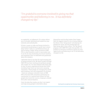 PAGE 13
no negativity, no judgement. It’s a place where
you’re actually welcomed and valued for your
interests and individuality.
I’d love a career in radio and being involved in
community broadcasting is a great way to learn
about what it takes on a professional level. As
well as being a hobby, being involved at OKR
FM is a step towards a career in journalism and
it can be my way of showing my future teachers
and employers that I’m dedicated and passionate
about the industry.
I definitely have to say that the most amazing part
of being involved in the ‘Be Heard!’ project through
OKR FM has been meeting extraordinary people
who inspire me. I’ve been blessed with being able
to hear so many inspirational stories first hand,
including those from our local area’s amazing
volunteers. These people are changing the world
with kindness, love and compassion on all levels
- from our awesome volunteer team at OKR
FM to the local CFA volunteers protecting our
community, to a national level where I’ve met
people who travel the country, helping to rebuild
lives after natural disasters.
I love the idea that maybe one day I can inspire
and help young people to feel better about
themselves and do what makes them happy.
Still, the biggest reward to me is being inspired
by others. I love ‘being heard’ and sharing my
passion for music, but the greatest gift has
been being able to hear others. The ‘Be Heard!’
program with OKR FM made that possible. I’m
grateful to everyone involved in giving me that
opportunity and believing in me. It has definitely
changed my life.
“I’m grateful to everyone involved in giving me that
opportunity and believing in me. It has definitely
changed my life.”
Be Heard! is funded by the Victorian Government
 