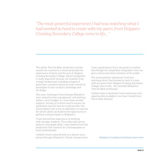 PAGE 15
“The most powerful experience I had was watching what I
had worked so hard to create with my peers from Hoppers
Crossing Secondary College come to life... ”
The whole ‘Feel the Beat’ production and the
awards we received as a school promoted the
importance of dance and the arts at Hoppers
Crossing Secondary College. School recognition
is really important because, for students from
a tough background, including refugees, it
gives them a positive extracurricular activity to
participate in such as dance, backstage and
set design.
The main challenges I faced during Wakakirri
were related to time management and working
within a strict budget. In a way these worked
together, forcing us to work hard to ensure our
production was the best we could provide. Our
school doesn’t ask us for an admission or costume
fee which allows all students the opportunity to
perform and participate in Wakakirri.
I have learned the importance of working
with younger students. This really built up my
patience and people skills. I also realised from this
production that I want to be a choreographer or
teach professionally.
I believe I have matured both as a dancer and a
person through Wakakirri. I think I always knew
I was a good dancer but it was great to confirm
this through the competition recognition, from my
peers, school and other members of the public.
The most powerful experience I had was
watching what I had worked so hard to create
with my peers from Hoppers Crossing Secondary
College come to life - the recorded Wakakirri
‘Feel the Beat’ production.
I believe that in Australia I have had many more
opportunities available to me than I would have
had in New Zealand.
Wakakirri is funded by the Victorian Government
 