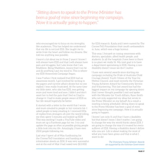 PAGE 17
“Sitting down to speak to the Prime Minister has
been a goal of mine since beginning my campaign.
Now it is actually going to happen.”
who encouraged me to focus on my strengths,
like academics. This has helped me understand
that my life is not just EDS. She taught me to
write from the heart and follow my dreams. She
told me anything was possible.
I learnt a lot about me in those 2 years! I know I
will always have EDS and that I will always have
pain and struggles, but I also know that I am
Maddison. Being Maddison, means that I can be
and do anything I put my mind to. This is where
my EDS Awareness Campaign began.
I was 9 when I first realised that EDS had an
awareness month. I got involved by writing to
the papers and current affairs shows but no one
replied. I was really frustrated. At the same time
my little sister, who also has EDS, was getting
more and more tired and sore. I didn’t and don’t
want her to feel the pain that I feel so I had to
change it. I had to make people aware of EDS so
her life would hopefully be better.
It started with a letter to the world that I wrote
and mum emailed to people in her contacts list. I
asked people to keep emailing it. I received 100s
of replies from strangers all over the world telling
me they spent 5 minutes and looked up EDS!
This was exciting! I made a YouTube video and
mum set up a Facebook page for me. I try and
update the page as often as possible giving people
a little look into my life. Amazingly, I have over
2500 people following me.
Last year I spent all of May fundraising for
the ConnecTeD foundation and handing out
information sheets on EDS. It was very successful
and at the end of May I had raised over $13,000
for EDS research. Kayla and I were named by The
ConnecTeD Foundation their youth ambassadors
in June, which was a huge honour.
This year, I focused on raising awareness with
doctors, specialists, allied health people, and
students. In all the hospitals I have been to there
is no place we really fit. My next goal is to have
a department specialising in EDS. Having a rare
disability doesn’t mean we don’t matter.
I have won several awards since starting my
campaign including the Pride of Australia Child
Courage Award, Youth Citizen of the Year for
Melton Council, and most recently the Victorian
Young Achiever Award for Community Service
and Volunteering. This last award has had the
biggest impact on my campaign by opening doors
that I never thought possible! I met and spoke
with the Minister for Youth Affairs, Ryan Smith
who not only supported my ideas but wrote to
the Prime Minister on my behalf! As a result a
meeting is being scheduled. Sitting down to speak
to the Prime Minister has been a goal of mine
since beginning my campaign. Now it is actually
going to happen.
I know I am only 11 and that I have a disability
but that doesn’t mean I don’t matter. I am going
to change the way the world thinks about EDS. I
am going to change the way it’s treated for every
sufferer of EDS. Having a disability doesn’t define
who you are. Life is about making the most of
what you have been given and that is what I
want to do!
The Victorians Young Achiever Awards
are supported by the Victorian Government
 