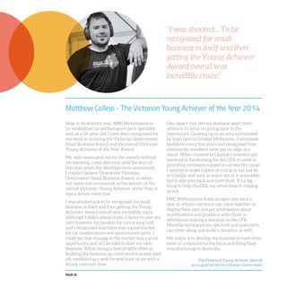 PAGE 18
Matthew Calleja - The Victorian Young Achiever of the Year 2014
Now in its seventh year, MRC Performance is
an established car performance parts specialist
and, as a 24-year-old, I have been recognised for
my work in winning the Victorian Government
Small Business Award and the overall Victorian
Young Achiever of the Year Award.
My wife nominated me for the awards without
me knowing. I was oblivious until the start of
this year when the shortlists were announced.
I couldn’t believe I’d won the Victorian
Government Small Business Award, so when
my name was announced as the winner of the
overall Victorian Young Achiever of the Year, it
was a dream come true.
I was shocked just to be recognised for small
business in itself and then getting the Young
Achiever Award overall was incredibly crazy.
Although I didn’t always have a desire to own my
own business, my passion for cars is long held
and I recognised that there was a great market
for car modifications and performance parts. I
could see that this gap in the market was a great
opportunity and so I decided to start my own
business. While facing a host of difficulties in
building the business up, hard work has now paid
off, establishing a well-formed team of six with a
strong customer base.
One aspect that sets my business apart from
others is its focus on giving back to the
community. Growing up in an area surrounded
by bush land in Greater Melbourne, I witnessed
bushfires every few years and recognised how
community members were put on edge as a
result. When I moved to Lilydale I vowed to get
involved in fundraising for the CFA to assist in
providing necessary support to an worthy cause.
I wanted to make a point of trying to not just be
in Lilydale and suck as much out of it as possible
but to also give back and contribute. It’s a big
thing to help the CFA out when they’re helping
us out.
MRC Performance holds an open day once a
year in which customers can come together to
display their cars and get information about
modifications and products, with those in
attendance making a donation to the CFA.
Monthly barbeques are also held and customers
can come along and make a donation as well.
My vision is to develop my business to have even
more of a manufacturing focus and bring back
manufacturing to Australia.
“I was shocked... To be
recognised for small
business in itself and then
getting the Young Achiever
Award overall was
incredibly crazy.”
The Victorians Young Achiever Awards
are supported by the Victorian Government
 