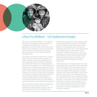 PAGE 19
Lillian Fry-McBean - 1st Castlemaine Guides
My name is Lillian Fry-McBean. I am a 20-year-
old student at Federation University Ballarat,
studying Primary Education, and I am a
passionate Girl Guide Leader. I have been a Girl
Guide Victoria member for almost a decade. My
twin sister joined and convinced me and my
whole family to join. Since then Guiding has
changed my life.
Girl Guides has helped me grow from a cautious
‘tween’ into the assertive young woman I am
today. Guiding is constantly compelling me to
meet new people, test my abilities, develop my
self confidence and help me to step outside the
restraints of my comfort zone. Girl Guiding in the
country town of Castlemaine taught me to trust
myself and has helped me make lifelong friends.
When I began Guiding I was a very shy Brownie
Guide but, as I grew up in Girl Guides, graduating
to ‘Castlemaine Golden Guide’ then proceeding
into the Rangers Guides, I slowly began to
understand the fundamentals of Guiding and
how the Girl Guide Promise and Laws affected
my life, opening my eyes to what I was capable of.
But Girl Guiding is not just about our individual
journeys, it is about how our actions and
commitments inspire others around us. On my
Girl Guiding journey, I have attended many
events and met many Girl Guide members who
have demonstrated the essence of Girl Guides
and have inspired me by showing me what is
possible. It is exceptional when my sisters in
Guiding go out of their way to show appreciation
and recognise others’ achievements, when
they spend countless hours of their own time
organising events and when they express their
determination and love of Girl Guides. These
passionate girls and women are living and
breathing the Girl Guiding spirit and this
inspires me.
Girl Guiding is a very important part of my life,
showing me how to give back to the community
and to Girl Guides. I am a unit leader of 20 six
to ten-year-old Brownies. Aspects of my job at
weekly meetings include planning, running a
program and having responsibility. My aim is to
not only create and run an enjoyable program
with my fellow leaders, but to attempt to inspire
the members like I have been inspired by others.
Recently, I have achieved my Outdoor Camping
Qualifications which made it possible for me
to run, plan, program and evaluate the district
‘Outer-Space’ outdoors camp with 40 girls in
attendance. This was challenging but a very
successful weekend.
 