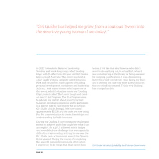 PAGE 20
“Girl Guides has helped me grow from a cautious ‘tween’ into
the assertive young woman I am today. ”
In 2013 I attended a National Leadership
Seminar and week-long camp called ‘Leading
Edge’ with 15 other 16 to 20-year-old Girl Guides
from around Australia. This event was held at
a Girl Guide Victoria campsite called Britannia
Park and focused on many aspects of building
personal development, confidence and leadership
abilities. I met many women who inspire me at
this event, which helped me create my ‘Leading
Edge’ project called ‘The Learn, Laugh and Lend-
a-Hand’ (3 Ls) Program. The 3 Ls Program aims
to educate my district about poverty for Girl
Guides in developing countries and to participate
in a district hike to raise money for an African
Girl Guide Unit in Senegal. We have raised
approximately $1,000 and the units are now using
Pen Pal communication to create friendships and
understanding for both countries.
During my Guiding, I have constantly challenged
myself to achieve and it has taught me what I can
accomplish. As a girl, I achieved minor badges
and awards but one challenge that was especially
difficult and extremely gratifying for me was the
Girl Guide peak achievement award, the Queen’s
Guide Award. During the course of completing
this award I matured enormously, often when
I was forced to do things that I had never done
before. I felt like that shy Brownie who didn’t
want to do anything but, in actual fact, when I
was volunteering at the library or being assessed
for camping qualifications, I was a blossoming
butterfly of self-confidence. I was facing my fears
and it showed me that they were just boundaries
that my mind had created. This is why Guiding
has changed my life.
Girl Guides Victoria is funded by the Victorian Government
 