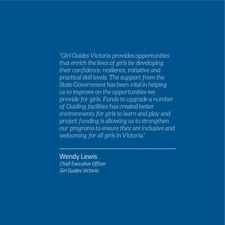 Wendy Lewis
Chief Executive Officer
Girl Guides Victoria
“Girl Guides Victoria provides opportunities
that enrich the lives of girls by developing
their confidence, resilience, initiative and
practical skill levels. The support from the
State Government has been vital in helping
us to improve on the opportunities we
provide for girls. Funds to upgrade a number
of Guiding facilities has created better
environments for girls to learn and play and
project funding is allowing us to strengthen
our programs to ensure they are inclusive and
welcoming for all girls in Victoria.”
 