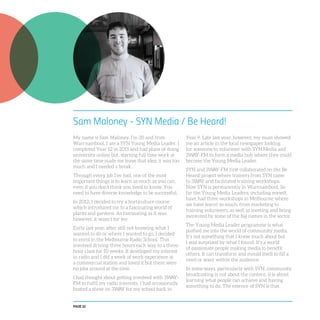 PAGE 22
Sam Maloney - SYN Media / Be Heard!
My name is Sam Maloney, I’m 20 and from
Warrnambool. I am a SYN Young Media Leader. I
completed Year 12 in 2011 and had plans of doing
university online but, starting full time work at
the same time made me leave that idea; it was too
much and I needed a break.
Through every job I’ve had, one of the most
important things is to learn as much as you can,
even if you don’t think you need to know. You
need to have diverse knowledge to be successful.
In 2012, I decided to try a horticulture course
which introduced me to a fascinating world of
plants and gardens. As fascinating as it was,
however, it wasn’t for me.
Early last year, after still not knowing what I
wanted to do or where I wanted to go, I decided
to enrol in the Melbourne Radio School. This
involved driving three hours each way to a three-
hour class for 10 weeks. It developed my interest
in radio and I did a week of work experience at
a commercial station and loved it but there were
no jobs around at the time.
I had thought about getting involved with 3WAY-
FM to fulfil my radio interests. I had occasionally
hosted a show on 3WAY for my school back in
Year 9. Late last year, however, my mum showed
me an article in the local newspaper looking
for someone to volunteer with SYN Media and
3WAY-FM to form a media hub where they could
become the Young Media Leader.
SYN and 3WAY-FM first collaborated on the Be
Heard! project where trainers from SYN came
to 3WAY and facilitated training workshops.
Now SYN is permanently in Warrnambool. So
far the Young Media Leaders, including myself,
have had three workshops in Melbourne where
we have learnt so much, from marketing to
training volunteers, as well as meeting and being
mentored by some of the big names in the sector.
The Young Media Leader programme is what
pushed me into the world of community media.
It’s not something that I knew much about but
I was surprised by what I found. It’s a world
of passionate people making media to benefit
others. It can transform and mould itself to fill a
need or want within the audience.
In some ways, particularly with SYN, community
broadcasting is not about the content, it is about
learning what people can achieve and having
something to do. The essence of SYN is that
 