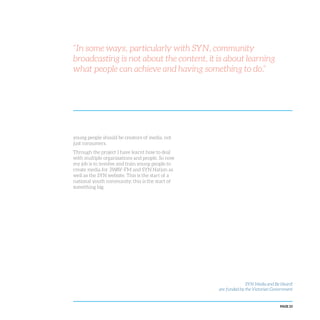 PAGE 23
young people should be creators of media, not
just consumers.
Through the project I have learnt how to deal
with multiple organisations and people. So now
my job is to involve and train young people to
create media for 3WAY-FM and SYN Nation as
well as the SYN website. This is the start of a
national youth community; this is the start of
something big.
“In some ways, particularly with SYN, community
broadcasting is not about the content, it is about learning
what people can achieve and having something to do.”
SYN Media and Be Heard!
are funded by the Victorian Government
 