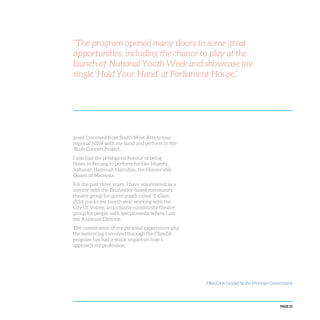 PAGE 25
grant I received from South West Arts to tour
regional NSW with my band and perform in the
‘Bush Concert Project’.
I also had the prestigious honour of being
flown to Penang to perform for Her Majesty
Sultanah Haminah Hamidun, the Honourable
Queen of Malaysia.
For the past three years, I have volunteered as a
mentor with the Brunswick-based community
theatre group for queer youth called ‘Y-Glam’.
2014 marks my fourth year working with the
City Of Voices, an inclusive community theatre
group for people with special needs, where I am
the Assistant Director.
The combination of my personal experiences and
the mentoring I received through the FReeZA
program has had a major impact on how I
approach my profession.
“The program opened many doors to some great
opportunities, including the chance to play at the
launch of National Youth Week and showcase my
single ‘Hold Your Hand’ at Parliament House.”
FReeZA is funded by the Victorian Government
 